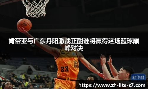 肯帝亚与广东丹阳激战正酣谁将赢得这场篮球巅峰对决