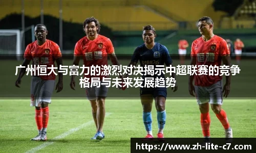 广州恒大与富力的激烈对决揭示中超联赛的竞争格局与未来发展趋势